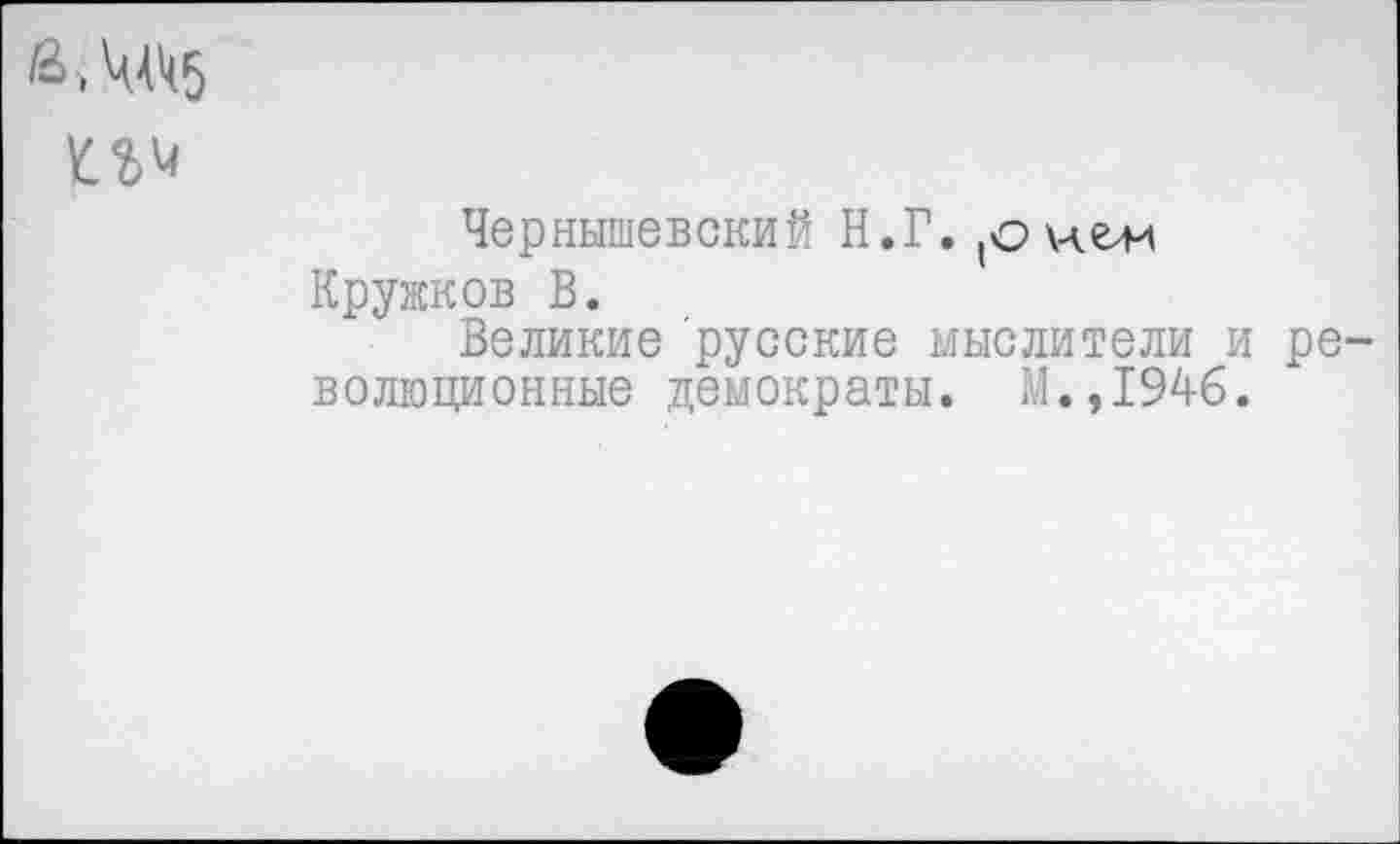 ﻿>Ч4к5
Чернышевский Н.Г.
Кружков В.
Великие русские мыслители и ре волюционные демократы. М.,194б.